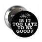 2.25-inch pinback button set with black face, white “IS IT TOO LATE TO BE GOOD?” text