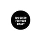 Black circular pinback badge with white text: “TOO QUEER FOR YOUR BINARY”