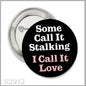 Black pinback button with white and pink text: "Some Call It Stalking I Call It Love"
