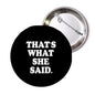 Round black pinback button with white text 'THAT'S WHAT SHE SAID.'